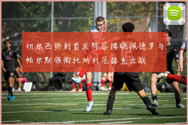 切尔西热刺首发阵容揭晓佩德罗与帕尔默领衔托纳利范赫克出战
