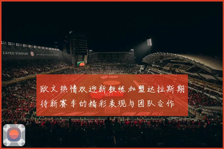 欧文热情欢迎新教练加盟达拉斯期待新赛季的精彩表现与团队合作
