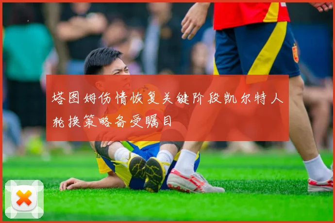 塔图姆伤情恢复关键阶段凯尔特人轮换策略备受瞩目