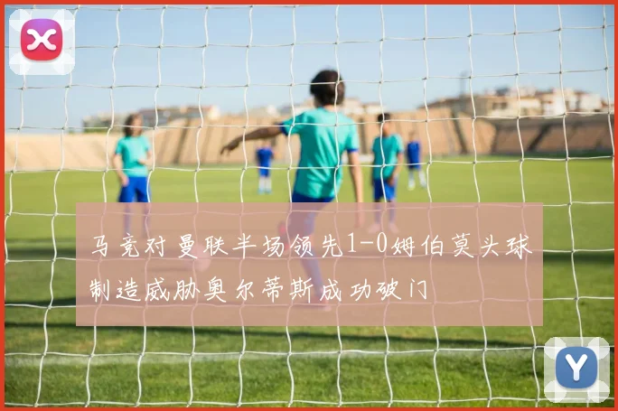 马竞对曼联半场领先1-0姆伯莫头球制造威胁奥尔蒂斯成功破门